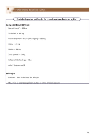 209
Componentes da fórmula
Exsynutriment® — 150 mg
Vitamina C — 500 mg
Extrato de semente de uva (Vitis vinífera) — 150 mg
Cistina — 20 mg
Biotina — 300 µg
Zinco quelado — 10 mg
Colágeno hidrolisado qsp— 10 g
Aviar X doses em sachê
Posologia
Consumir 1 dose ao dia longe das refeições
Obs.: Pode-se isolar o colágeno em shake e os outros ativos em cápsulas
Fortalecimento de cabelos e unhas
Fortalecimento, estímulo de crescimento e beleza capilar
 