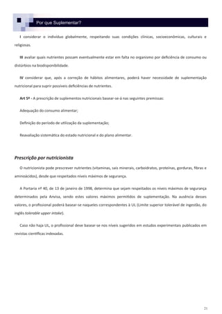 21
Por que Suplementar?
I considerar o indivíduo globalmente, respeitando suas condições clínicas, socioeconômicas, culturais e
religiosas.
III avaliar quais nutrientes possam eventualmente estar em falta no organismo por deficiência de consumo ou
distúrbios na biodisponibilidade.
IV considerar que, após a correção de hábitos alimentares, poderá haver necessidade de suplementação
nutricional para suprir possíveis deficiências de nutrientes.
Art 5º - A prescrição de suplementos nutricionais basear-se-á nas seguintes premissas:
Adequação do consumo alimentar;
Definição do período de utilização da suplementação;
Reavaliação sistemática do estado nutricional e do plano alimentar.
Prescrição por nutricionista
O nutricionista pode prescrever nutrientes (vitaminas, sais minerais, carboidratos, proteínas, gorduras, fibras e
aminoácidos), desde que respeitados níveis máximos de segurança.
A Portaria nº 40, de 13 de janeiro de 1998, determina que sejam respeitados os níveis máximos de segurança
determinados pela Anvisa, sendo estes valores máximos permitidos de suplementação. Na ausência desses
valores, o profissional poderá basear-se naqueles correspondentes à UL (Limite superior tolerável de ingestão, do
inglês tolerable upper intake).
Caso não haja UL, o profissional deve basear-se nos níveis sugeridos em estudos experimentais publicados em
revistas científicas indexadas.
 
