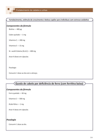 210
Componentes da fórmula
Biotina — 400 µg
Cobre quelado — 1 mg
Vitamina C — 200 mg
Vitamina E — 15 mg
N—acetil Cisteína (N.A.C) — 400 mg
Aviar X doses em cápsulas
Posologia
Consumir 1 dose ao dia com o almoço.
Componentes da fórmula
Ferro quelado — 60 mg
Vitamina C — 500 mg
Ácido fólico — 1 mg
Aviar X doses em cápsulas
Posologia
Consumir 1 dose ao dia.
Fortalecimento de cabelos e unhas
Fortalecimento, estímulo de crescimento e beleza capilar para indivíduos com estresse oxidativo
Queda de cabelo por deficiência de ferro (com ferritina baixa)
 