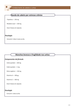 212
Fortalecimento de cabelos e unhas
Triptofano — 250 mg
Rhodiola rosae — 250 mg
Aviar X doses em cápsulas
Posologia
Consumir 1 dose 2 vezes ao dia.
Queda de cabelo por estresse crônico
Componentes da fórmula
Cálcio quelado — 100 mg
Cobre quelado — 1 mg
Silício orgânico — 150 mg
Vitamina A — 500 µg
Vitamina C — 200 mg
Aviar X doses em cápsulas
Posologia
Consumir 1 dose ao dia.
Manchas brancas e fragilidade nas unhas
 