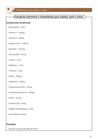 213
Componentes da fórmula
Alfa-tocoferol — 50 UI
Vitamina C — 200 mg
Vitamina A — 400 µg
Exsynutriment® — 100 mg
Manganês — 0,75 mg
Zinco quelado — 10 mg
Tiamina — 2 mg
Riboflavina — 2 mg
Piridoxina — 5 mg
Biotina — 800 µg
Acido fólico — 400 µg
Pantotenato de Cálcio — 80 mg
N-acetil-Cisteina (N.A.C) — 200 mg
Cistina — 100 mg
Coenzima Q10— 20 mg
Colágeno hidrolisado qsp — 10 g
Aviar X doses em sachê
Posologia
Consumir 1 dose ao dia antes de dormir.
Fortalecimento de cabelos e unhas
Complexo vitamínico e antioxidante para cabelos, pele e unhas
 
