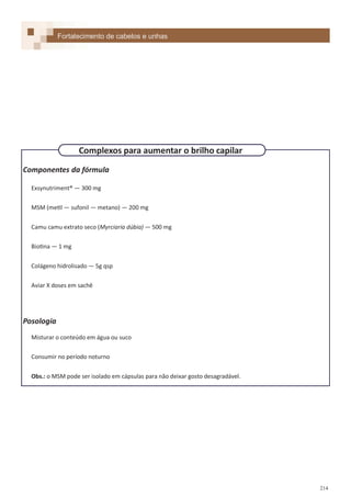 214
Componentes da fórmula
Exsynutriment® — 300 mg
MSM (metil — sufonil — metano) — 200 mg
Camu camu extrato seco (Myrciaria dúbia) — 500 mg
Biotina — 1 mg
Colágeno hidrolisado — 5g qsp
Aviar X doses em sachê
Posologia
Misturar o conteúdo em água ou suco
Consumir no período noturno
Obs.: o MSM pode ser isolado em cápsulas para não deixar gosto desagradável.
Fortalecimento de cabelos e unhas
Complexos para aumentar o brilho capilar
 
