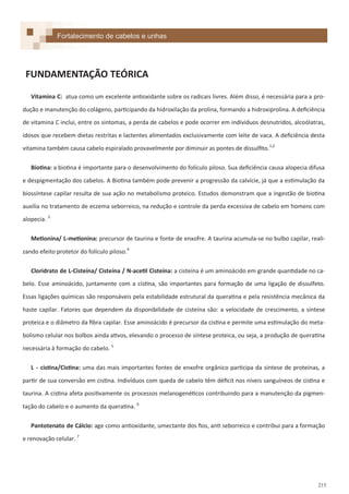 215
Vitamina C: atua como um excelente antioxidante sobre os radicais livres. Além disso, é necessária para a pro-
dução e manutenção do colágeno, participando da hidroxilação da prolina, formando a hidroxiprolina. A deficiência
de vitamina C inclui, entre os sintomas, a perda de cabelos e pode ocorrer em indivíduos desnutridos, alcoólatras,
idosos que recebem dietas restritas e lactentes alimentados exclusivamente com leite de vaca. A deficiência desta
vitamina também causa cabelo espiralado provavelmente por diminuir as pontes de dissulfito.1,2
Biotina: a biotina é importante para o desenvolvimento do folículo piloso. Sua deficiência causa alopecia difusa
e despigmentação dos cabelos. A Biotina também pode prevenir a progressão da calvície, já que a estimulação da
biossíntese capilar resulta de sua ação no metabolismo proteico. Estudos demonstram que a ingestão de biotina
auxilia no tratamento de eczema seborreico, na redução e controle da perda excessiva de cabelo em homens com
alopecia. 3
Metionina/ L-metionina: precursor de taurina e fonte de enxofre. A taurina acumula-se no bulbo capilar, reali-
zando efeito protetor do folículo piloso.4
Cloridrato de L-Cisteína/ Cisteína / N-acetil Cisteína: a cisteína é um aminoácido em grande quantidade no ca-
belo. Esse aminoácido, juntamente com a cistina, são importantes para formação de uma ligação de dissulfeto.
Essas ligações químicas são responsáveis pela estabilidade estrutural da queratina e pela resistência mecânica da
haste capilar. Fatores que dependem da disponibilidade de cisteína são: a velocidade de crescimento, a síntese
proteica e o diâmetro da fibra capilar. Esse aminoácido é precursor da cistina e permite uma estimulação do meta-
bolismo celular nos bolbos ainda ativos, elevando o processo de síntese proteica, ou seja, a produção de queratina
necessária à formação do cabelo. 5
L - cistina/Cistina: uma das mais importantes fontes de enxofre orgânico participa da síntese de proteínas, a
partir de sua conversão em cistina. Indivíduos com queda de cabelo têm déficit nos níveis sanguíneos de cistina e
taurina. A cistina afeta positivamente os processos melanogenéticos contribuindo para a manutenção da pigmen-
tação do cabelo e o aumento da queratina. 6
Pantotenato de Cálcio: age como antioxidante, umectante dos fios, anti seborreico e contribui para a formação
e renovação celular. 7
FUNDAMENTAÇÃO TEÓRICA
Fortalecimento de cabelos e unhas
 