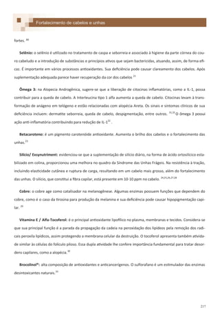 217
fortes. <:
Selênio: o selênio é utilizado no tratamento de caspa e seborreia e associado à higiene da parte córnea do cou-
ro cabeludo e a introdução de substâncias e princípios ativos que sejam bactericidas, atuando, assim, de forma efi-
caz. É importante em vários processos antioxidantes. Sua deficiência pode causar clareamento dos cabelos. Após
suplementação adequada parece haver recuperação da cor dos cabelos 21
Ômega 3: na Alopecia Androgênica, sugere-se que a liberação de citocinas inflamatórias, como a IL-1, possa
contribuir para a queda de cabelo. A Interleucina tipo 1 alfa aumenta a queda de cabelo. Citocinas levam à trans-
formação de anágeno em telógeno e estão relacionadas com alopécia Areta. Os sinais e sintomas clínicos de sua
deficiência incluem: dermatite seborreia, queda de cabelo, despigmentação, entre outros. 31,32
O ômega 3 possui
ação anti-inflamatória contribuindo para redução de IL-122
.
Betacaroteno: é um pigmento carotenóide antioxidante. Aumenta o brilho dos cabelos e o fortalecimento das
unhas.23
Silício/ Exsynutriment: evidenciou-se que a suplementação de silício diário, na forma de ácido ortosilícico esta-
bilizado em colina, proporcionou uma melhora no quadro da Síndrome das Unhas Frágeis. Na resistência à tração,
incluindo elasticidade cutânea e ruptura de carga, resultando em um cabelo mais grosso, além do fortalecimento
das unhas. O silício, que constitui a fibra capilar, está presente em 10-10 ppm no cabelo. 24,25,26,27,28
Cobre: o cobre age como catalisador na melanogênese. Algumas enzimas possuem funções que dependem do
cobre, como é o caso da tirosina para produção da melanina e sua deficiência pode causar hipopigmentação capi-
lar. 29
Vitamina E / Alfa-Tocoferol: é o principal antioxidante lipofílico no plasma, membranas e tecidos. Considera-se
que sua principal função é a parada da propagação da cadeia na peroxidação dos lipídeos pela remoção dos radi-
cais peroxila lipídicos, assim protegendo a membrana celular da destruição. O tocoferol apresenta também ativida-
de similar às células do folículo piloso. Essa dupla atividade lhe confere importância fundamental para tratar desor-
dens capilares, como a alopécia.30
Brocolinol®: alta composição de antioxidantes e anticancerígenos. O sulforafano é um estimulador das enzimas
desintoxicantes naturais.33
Formulações para fortalecimento de cabelos e unhasFortalecimento de cabelos e unhas
 