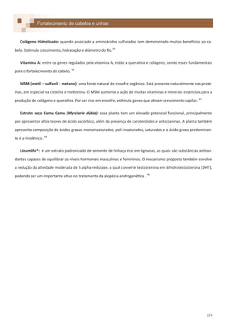 219
Fortalecimento de cabelos e unhas
Colágeno Hidrolisado: quando associado a aminoácidos sulfurados tem demonstrado muitos benefícios ao ca-
belo. Estimula crescimento, hidratação e diâmetro do fio.41
Vitamina A: entre os genes regulados pela vitamina A, estão a queratina e colágeno, sendo esses fundamentais
para o fortalecimento do cabelo. 42
MSM (metil – sulfonil - metano): uma fonte natural de enxofre orgânico. Está presente naturalmente nas prote-
ínas, em especial na cisteína e metionina. O MSM aumenta a ação de muitas vitaminas e minerais essenciais para a
produção de colágeno e queratina. Por ser rico em enxofre, estimula genes que ativam crescimento capilar. 43
Extrato seco Camu Camu (Myrciaria dúbia): essa planta tem um elevado potencial funcional, principalmente
por apresentar altos teores de ácido ascórbico, além da presença de carotenóides e antocianinas. A planta também
apresenta composição de ácidos graxos monoinsaturados, poli-insaturados, saturados e o ácido graxo predominan-
te é a-linolênico. 44
Linumlife®: é um extrato padronizado de semente de linhaça rico em lignanas, as quais são substâncias antioxi-
dantes capazes de equilibrar os níveis hormonais masculinos e femininos. O mecanismo proposto também envolve
a redução da atividade moderada de 5 alpha-redutase, a qual converte testosterona em dihidrotestosterona (DHT),
podendo ser um importante ativo no tratamento da alopécia androgenética . 46
 