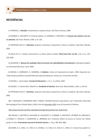 220
REFERÊNCIAS
1. TIRAPEGUI, J. Nutrição: Fundamentos e aspectos atuais. São Paulo: Atheneu, 2000.
2. DAWBER, R.; VAN NESTE, D. Perda de cabelos: In: DAWBER, R.; VAN NESTE, D. Doenças dos cabelos e do cou-
ro cabeludo. São Paulo: Manole, 1996. p. 41-138.
3. PENTEADO, M.D.V.C. Vitaminas: Aspectos nutricionais, bioquímicos, clínicos e analíticos. São Paulo: Manole,
2003
4. DALLO, M. A. L. Activos nutricionales y su efecto sobre el cabello. Med Cutan Iber Lat Am, v.32, n.5, p. 223-
228, 2004.
5. OLSZEWER, E. Manual de avaliação clínica funcional com aplicabilidade ortomolecular (interação terapêuti-
ca nutricional) São Paulo: Ícone, 2004.
6. BRUNO, C.; MORGANTI, P.; GIARDINA, A. Gelatina: cistina em tratamento de cabelo. 1988. Disponível em:
<http://www.youblisher.com/p/97746-Guia-especial-Alopecia/>. Acesso em: 13 de junho de 2011
7. AZCONA, L. Salud capilar. Farmácia Professional ; v. 21, n. 2, p.58-61, 2007.
8. LEKLEM J. E. Vitamin B6 In: Machlin LJ. Handbook of vitamins. New York: Marcel Dekker, 1991. p. 341-92.
9. PENTEADO, M.D.V.C. Vitaminas: Aspectos nutricionais, bioquímicos, clínicos e analíticos. São Paulo: Manole,
2003.
10. T TAKAHASHI, A KAMIMURA AND Y YOKOO, TSUKUBA Research Laboratories; and Y Watanabe, Watanabe
Dermatological Clinic Posted: May 6, 2003, from the December 2001 issue of Cosmetics & Toiletries
http://www.hairsite.com/hair-regrowth/revivogen/procyanidin-hair-studies.htm
12. COLLIM, C.; GAUTIER, B.; GAILLARD, O.; HALLEGOTT, P.; CHABANE, S.; BASTIEN P.; PEYRONT, M.; BOULEAUT,
S.;THIBAUT S.; PRUCHE, F.; DURANTON, A.; BERNARD, B.A. Protective effects of taurine on human hair follicle
growm in vitro. International Journal of Comestic Science, v. 28, p. 289-298, 2006.
14. KWON, O. S.; HAN, J. H.; YOO, H. G.; CHUNG, J. H.; CHO, K. H.; EUN, H. C.; KIM, K. H. Human hair growth en-
Fortalecimento de cabelos e unhas
 