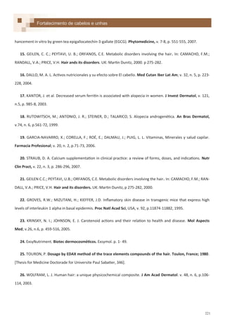 221
hancement in vitro by green tea epigallocatechin-3-gallate (EGCG). Phytomedicine, v. 7-8, p. 551-555, 2007.
15. GEILEN, C. C.; PEYTAVI, U. B.; ORFANOS, C.E. Metabolic disorders involving the hair. In: CAMACHO, F.M.;
RANDALL, V.A.; PRICE, V.H. Hair ands its disorders. UK: Martin Dunitz, 2000. p 275-282.
16. DALLO, M. A. L. Activos nutricionales y su efecto sobre El cabello. Med Cutan Iber Lat Am; v. 32, n. 5, p. 223-
228, 2004.
17. KANTOR, J. et al. Decreased serum ferritin is associated with alopecia in women. J Invest Dermatol, v. 121,
n.5, p. 985-8, 2003.
18. RUTOWITSCH, M.; ANTONIO, J. R.; STEINER, D.; TALARICO, S. Alopecia androgenética. An Bras Dermatol,
v.74, n. 6, p.561-72, 1999.
19. GARCIA-NAVARRO, X.; CORELLA, F.; ROÉ, E.; DALMAU, J.; PUIG, L. L. Vitaminas, Minerales y salud capilar.
Farmacia Profesional; v. 20, n. 2, p.71-73, 2006.
20. STRAUB, D. A. Calcium supplementation in clinical practice: a review of forms, doses, and indications. Nutr
Clin Pract, v. 22, n. 3, p. 286-296, 2007.
21. GEILEN C.C.; PEYTAVI, U.B.; ORFANOS, C.E. Metabolic disorders involving the hair. In: CAMACHO, F.M.; RAN-
DALL, V.A.; PRICE, V.H. Hair and its disorders. UK: Martin Dunitz, p 275-282, 2000.
22. GROVES, R.W.; MIZUTANI, H.; KIEFFER, J.D. Inflamatory skin disease in transgenic mice that express high
levels of interleukin 1 alpha in basal epidermis. Proc Natl Acad Sci, USA, v. 92, p.11874-11882, 1995.
23. KRINSKY, N. I.; JOHNSON, E. J. Carotenoid actions and their relation to health and disease. Mol Aspects
Med; v.26, n.6, p. 459-516, 2005.
24. ExsyNutriment. Biotec dermocosméticos. Exsymol. p. 1- 49.
25. TOURON, P. Dosage by EDAX method of the trace elements compounds of the hair. Toulon, France; 1980.
*Thesis for Medicine Doctorade for Universite Paul Sabatier, 346+.
26. WOLFRAM, L. J. Human hair: a unique physicochemical composite. J Am Acad Dermatol. v. 48, n. 6, p.106-
114, 2003.
Fortalecimento de cabelos e unhas
 