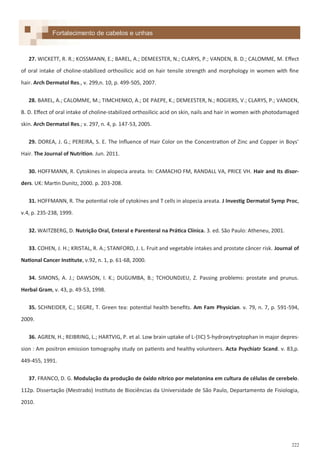 222
27. WICKETT, R. R.; KOSSMANN, E.; BAREL, A.; DEMEESTER, N.; CLARYS, P.; VANDEN, B. D.; CALOMME, M. Effect
of oral intake of choline-stabilized orthosilicic acid on hair tensile strength and morphology in women with fine
hair. Arch Dermatol Res., v. 299,n. 10, p. 499-505, 2007.
28. BAREL, A.; CALOMME, M.; TIMCHENKO, A.; DE PAEPE, K.; DEMEESTER, N.; ROGIERS, V.; CLARYS, P.; VANDEN,
B. D. Effect of oral intake of choline-stabilized orthosilicic acid on skin, nails and hair in women with photodamaged
skin. Arch Dermatol Res.; v. 297, n. 4, p. 147-53, 2005.
29. DOREA, J. G.; PEREIRA, S. E. The Influence of Hair Color on the Concentration of Zinc and Copper in Boys'
Hair. The Journal of Nutrition. Jun. 2011.
30. HOFFMANN, R. Cytokines in alopecia areata. In: CAMACHO FM, RANDALL VA, PRICE VH. Hair and its disor-
ders. UK: Martin Dunitz, 2000. p. 203-208.
31. HOFFMANN, R. The potential role of cytokines and T cells in alopecia areata. J Investig Dermatol Symp Proc,
v.4, p. 235-238, 1999.
32. WAITZBERG, D. Nutrição Oral, Enteral e Parenteral na Prática Clínica. 3. ed. São Paulo: Atheneu, 2001.
33. COHEN, J. H.; KRISTAL, R. A.; STANFORD, J. L. Fruit and vegetable intakes and prostate câncer risk. Journal of
National Cancer Institute, v.92, n. 1, p. 61-68, 2000.
34. SIMONS, A. J.; DAWSON, I. K.; DUGUMBA, B.; TCHOUNDJEU, Z. Passing problems: prostate and prunus.
Herbal Gram, v. 43, p. 49-53, 1998.
35. SCHNEIDER, C.; SEGRE, T. Green tea: potential health benefits. Am Fam Physician. v. 79, n. 7, p. 591-594,
2009.
36. AGREN, H.; REIBRING, L.; HARTVIG, P. et al. Low brain uptake of L-(IIC) 5-hydroxytryptophan in major depres-
sion : Am positron emission tomography study on patients and healthy volunteers. Acta Psychiatr Scand. v. 83,p.
449-455, 1991.
37. FRANCO, D. G. Modulação da produção de óxido nítrico por melatonina em cultura de células de cerebelo.
112p. Dissertação (Mestrado) Instituto de Biociências da Universidade de São Paulo, Departamento de Fisiologia,
2010.
Fortalecimento de cabelos e unhas
 