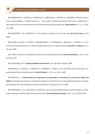 223
38. DARBINYNAN, V.; KTEYAN, A.;PANOSSIAN, A.; GABRIELIAN, E.; WIKMAN, G.; WAGNER,H. Rhodiola rosea in
stress inducted fatigue – A doublé blind cross – over study of standardized extract SHR-5 with a repetead low –
dose regimen on the mental performance of healthy physicians during night duty. Phytomedicine, v.7, n. 5, p. 365-
371, 2000.
39. DAVENPORT, G. M.; REINHART, G. A. The impact of nutrition on skin and hair coat. Res Canine Derm; p. 4-9,
2000.
40. GIESEN, M.; WELB, T.; GRUEDL, S. OEZKABACIOGLU, Y.; PETERSOHN, D. ; WIESCHE, E. S.; POPPE, V. S. E. Co-
enzima Q10 atua positivamente no efeito do antienvelhecimento no cabelo humano. Comestics e Toiletries, *sl+, v.
20, p.87, 2008.
41. PATIRI, C. Experience with gelatin treatment of nail growth disorders. A. Haut Geschlechtskr, v. 46, n. 18, p.
523-526, 1971.
42. COZZOLINO, S. M. F. Biodisponibilidade de nutrientes. 3 ed. São Paulo: Manole, 2009.
43. MCNAB, A. R.; WOOD, L.; THERIAULT, N.; GIERMAN, T.; VOGELI, G. An ultra-high sulfur keratin gene is ex-
pressed specifically during hair growth. J Invest Dermatol. v. 92, n.2, p. 263-6, 1989.
44. ZANATTA, C. F. Determinação da composição de carotenoides e antocianinas de camu-camu (Myrciaria
dúbia) Dissertação apresentada à Faculdade de Engenharia de Alimentos da Universidade Estadual de Campinas,
para obtenção do Título de Mestre em Ciência de Alimentos. Campinas, SP: *s.n.+, 2004.
45. POSSEMIERS, S. et al. Metabolism of isoflavones, lignans and prenylflavonoids by intestinal bacteria: produc-
er phenotyping and relation with intestinal community. Fems Microbiology Ecology, v.61, n. 2, p. 372-383, 2007.
Fortalecimento de cabelos e unhas
 