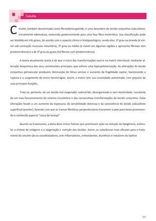 225
Celulite
elulite, também denominada como fibroedema geloide, é uma desordem do tecido conjuntivo subcutâneo,
inicialmente edematosa, evoluindo posteriormente para uma fase fibro esclerótica. Sua classificação pode
ser dividida em três graus, de acordo com o aspecto clínico e histopatológico, sendo eles: 1º grau ou branda (é visí-
vel sob contração musculas voluntária), 2º grau ou média (é visível em algumas regiões e apresenta fibroses sem
predominância) e a de 3º grau ou grave (há fibrose com predominância)
A teoria atualmente aceita é de que o início das transformações ocorre na matriz intersticial, mediante al-
teração bioquímica dos seus constituintes principais, que sofrem uma hiperpolimerização. As alterações do tecido
conjuntivo perivascular produzem diminuição do tônus venoso e aumento da fragilidade capilar, favorecendo a
ruptura e o surgimento de micro hemorragias. Assim, a matriz tem sua viscosidade aumentada, com prejuízo de
suas principais funções.
Trata-se, portanto, de um tecido mal oxigenado, subnutrido, desorganizado e sem elasticidade, resultante
de um mau funcionamento do sistema circulatório e das consecutivas transformações do tecido conjuntivo. Estas
alterações levam a um aumento da espessura, da sensibilidade dolorosa e da consistência do tecido subcutâneo
superficial (areolar), fazendo com que as tramas fibróticas perpendiculares tracionem a pele para baixo promoven-
do o conhecido aspecto “casca de laranja”.
Quanto ao tratamento, a dieta deve incluir fatores que promovam ação na redução da lipogênese, estimu-
lar a síntese de colágeno e a oxigenação e nutrição dos tecidos. Assim, as substâncias mais eficazes para o trata-
mento da celulite são os vasodilatadores, anti-inflamatórios, antioxidantes, diuréticos e indutores da lipólise
C
 