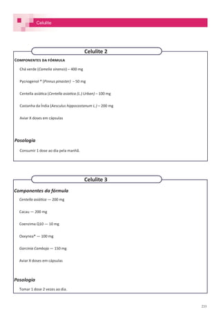 233
Componentes da fórmula
Centella asiática — 200 mg
Cacau — 200 mg
Coenzima Q10 — 10 mg
Oxxynea® — 100 mg
Garcinia Camboja — 150 mg
Aviar X doses em cápsulas
Posologia
Tomar 1 dose 2 vezes ao dia.
Componentes da fórmula
Chá verde (Camelia sinensis) – 400 mg
Pycnogenol ® (Pinnus pinaster) – 50 mg
Centella asiática (Centella asiatica (L.) Urban) – 100 mg
Castanha da Índia (Aesculus hippocastanum L.) – 200 mg
Aviar X doses em cápsulas
Posologia
Consumir 1 dose ao dia pela manhã.
Celulite 3
Celulite 2
Celulite
 