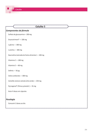 235
Componentes da fórmula
Sulfato de glucosamina— 200 mg
Exsynutriment® — 100 mg
L-glicina — 300 mg
L-prolina — 300 mg
Quercetina (extraída de fonte alimentar) — 200 mg
Vitamina C — 200 mg
Vitamina E — 80 mg
Selênio — 50 µg
Cálcio carbonato — 300 mg
Camellia sinensis extrato (chá verde) — 250 mg
Pycnogenol® (Pinnus pinaster) — 35 mg
Aviar X doses em cápsulas
Posologia
Consumir 2 doses ao dia.
Celulite 5
Celulite
 