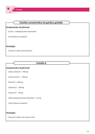 236
Componentes da fórmula
Crisina — 6mg/kg de peso corporal/dia
Aviar X doses em cápsulas
Posologia
Consumir 1 dose antes de dormir.
Celulite característica de gordura ginóide
Componentes da fórmula
Cálcio carbonato — 400 mg
Exsynutriment® — 150 mg
Bio-Arct® — 400 mg
Vitamina C — 100 mg
Vitamina E — 50 mg
Rutina (extraído de fonte alimentar) — 50 mg
Aviar X doses em cápsulas
Posologia
Consumir 1 dose 1 vez ao dia a noite.
Celulite 6
Celulite
 