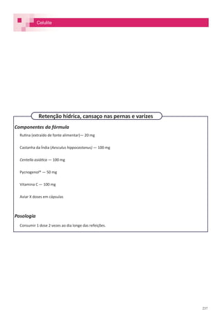 237
Componentes da fórmula
Rutina (extraído de fonte alimentar)— 20 mg
Castanha da Índia (Aesculus hippocastanus) — 100 mg
Centella asiática — 100 mg
Pycnogenol® — 50 mg
Vitamina C — 100 mg
Aviar X doses em cápsulas
Posologia
Consumir 1 dose 2 vezes ao dia longe das refeições.
Retenção hídrica, cansaço nas pernas e varizes
Celulite
 