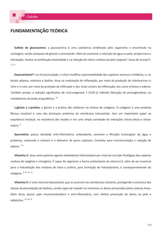 238
FUNDAMENTAÇÃO TEÓRICA
Sulfato de glucosamina: a glucosamina é uma substância sintetizada pelo organismo e encontrada na
cartilagem, sendo composta de glicose e aminoácido. Além de aumentar a retenção de água na pele, proporciona a
hidratação. Auxilia na tonificação elasticidade e na redução do relevo cutâneo da pele (aspecto “casca de laranja”).
1, 2, 3
Exsynutriment®: na microcirculação, o silício modifica a permeabilidade dos capilares venosos e linfáticos, e, no
tecido adiposo, estimula a lipólise. Atua na modulação da inflamação, por meio da produção de interleucinas in
vitro e in vivo, por meio da proteção da infiltração e dos sinais visíveis da inflamação, tais como eritema e edema.
Também produz a redução significativa de ciclo-oxigenase 1 (COX-1) inibindo liberação de prostaglandinas via
metabolismo do ácido araquidônico. 4,5
L-glicina e L-prolina: a glicina e a prolina são cofatores na síntese do colágeno. O colágeno é uma proteína
fibrosa insolúvel e uma das principais proteínas da membrana extracelular, tem um importante papel na
arquitetura tecidual, na resistência dos tecidos e em uma ampla variedade de interações célula-célula e célula-
matriz. 6
Quercetina: possui atividade anti-inflamatória, antioxidante, aumenta a filtração transcapilar de água e
proteínas, reduzindo o número e o diâmetro de poros capilares. Contribui para microcirculação e redução de
edema. 7, 8
Vitamina C: atua como potente agente antioxidante hidrossolúvel por meio da varrição fisiológica das espécies
reativas de oxigênio e nitrogênio. É capaz de regenerar a forma antioxidante da vitamina E, além de ser essencial
para a hidroxilação dos resíduos de lisina e prolina, para formação de hidroxiprolina, e consequentemente do
colágeno. 9, 10, 11, 12
Vitamina E: é uma vitamina lipossolúvel, que se acumula nas membranas celulares, protegendo a estrutura das
células da peroxidação de lipídeos, sendo capaz de impedir ou minimizar os danos provocados pelos radicais livres.
Além disso, possui ação imunomoduladora e anti-inflamatória, com efetiva prevenção de danos na pele e
adipócitos. 13, 14, 15
Celulite
 
