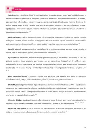 239
Selênio: por ser essencial na síntese da enzima glutationa peroxidase, ajuda a reduzir a peroxidação lipídica e a
neutralizar os radicais peróxidos de hidrogênio. Além disso, potencializa a atividade antioxidante da vitamina E,
pois, ao reduzir a formação de radicais livres, proporciona maior disponibilidade desta vitamina. O uso oral de
selênio previne lesões ao DNA causadas pela radiação ultravioleta, diminuiu o processo inflamatório na pele,
agindo sobre a interleucina-II e outras respostas inflamatórias, bem como reduz a apoptose celular, aumentando a
capacidade antioxidante celular. 9, 13
Cálcio carbonato: o cálcio dietético diminui o cálcio intracelular. O aumento do cálcio intracelular estimula
ácido graxo sintetase, enzima envolvida na lipogênese. Um fator relevante é que o aumento do cálcio dietético
pode suprimir os hormônios calciotróficos e reduzir o cálcio intracelular e o armazenamento de lipídeos. 16
Camellia simensis extrato: aumenta o metabolismo do organismo, permitindo que este possa estimular a
lipólise, além de possuir efeito lipolítico, anti-inflamatório e antioxidante. 17, 18
Pycnogenol®: é antioxidante, anti-inflamatório e age na microcirculação. Seu extrato é proveniente da casca de
pinheiro marítimo (Pinus pinaster), que consiste em um concentrado hidrossolúvel de polifenóis com
bioflavonóides. Estudos sugerem que, por aumentar a produção de óxido nítrico, pode ser indicado no tratamento
de alterações relacionada à disfunção endotelial (como na celulite). Também pode atuar inibindo a lipogênese. 19,
20, 21
Citrus aurantium/Sinetrol®: estimula a lipólise nos adipócitos pela elevação dos níveis de adenosina
monofosfato cíclico (AMPc) e promove redução do peso e do percentual de gordura corpórea. 22
Pholia Magra®/Ilex paraguariensis: O potente papel da adenosina monofosfato kinase (AMPK) é a partir de um
mecanismo que cooderna as alterações no metabolismo lipídico de anabolismo para catabolismo em caso de
escassez de energia. Então, a AMPK pode inibir a síntese de ácidos graxos e ativação da oxidação, desempenhando
uma função na regulação da alimentação. 23
Silimarina (Silybum marianum): possui ação antioxidante capaz de reagir com numerosos radicais livres,
incluindo radicais hidroxila, além de ter capacidade para modular a inflamação nos queratinócidos. 24, 34, 35, 36, 37, 38
Extrato de Vitis vinífera: a função principal das antocianidinas é a atividade antioxidante, estabilização do
colágeno e elastina, manutenção de duas proteínas importantes no tecido conjuntivo. 25
Celulite
 