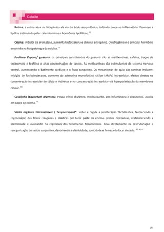 241
Celulite
Rutina: a rutina atua na bioquímica da via do ácido araquidônico, inibindo processo inflamatório. Promove a
lipólise estimulada pelas catecolaminas e hormônios lipolíticos; 41
Crisina: inibidor da aromatase, aumenta testosterona e diminui estrogênio. O estrogênio é o principal hormônio
envolvido na fisiopatologia da celulite. 42
Paulínea Cupana/ guaraná: os principais constituintes do guaraná são as metilxantinas: cafeína, traços de
teobromina e teofilina e altas concentrações de tanino. As metilxantinas são estimulantes do sistema nervoso
central, aumentando o batimento cardíaco e o fluxo sanguíneo. Os mecanismos de ação das xantinas incluem:
inibição de fosfodiesterases, aumento da adenosina monofosfato cíclico (AMPc) intracelular, efeitos diretos na
concentração intracelular de cálcio e indiretos e na concentração intracelular via hiperpolarização da membrana
celular. 43
Cavalinha (Equisetum arvenses): Possui efeito diurético, mineralizante, anti-inflamatória e depurativo. Auxilia
em casos de edema. 44
Silício orgânico hidrossolúvel / Exsynutriment®: induz e regula a proliferação fibroblástica, favorecendo a
regeneração das fibras colágenas e elásticas por fazer parte da enzima prolina hidroxilase, restabelecendo a
elasticidade e auxiliando na regressão dos fenômenos fibromatosos. Atua diretamente na restruturação e
reorganização do tecido conjuntivo, devolvendo a elasticidade, tonicidade e firmeza do local afetado. 45, 46, 47
 