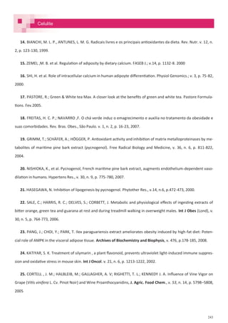 243
14. BIANCHI, M. L. P., ANTUNES, L. M. G. Radicais livres e os principais antioxidantes da dieta. Rev. Nutr. v. 12, n.
2, p. 123-130, 1999.
15. ZEMEL ,M. B. et al. Regulation of adiposity by dietary calcium. FASEB J.; v.14, p. 1132-8. 2000
16. SHI, H. et al. Role of intracellular calcium in human adipoyte differentiation. Physiol Genomics.; v. 3, p. 75-82,
2000.
17. PASTORE, R.; Green & White tea Max. A closer look at the benefits of green and white tea. Pastore Formula-
tions. Fev.2005.
18. FREITAS, H. C. P.; NAVARRO ,F. O chá verde induz o emagrecimento e auxilia no tratamento da obesidade e
suas comorbidades. Rev. Bras. Obes., São Paulo. v. 1, n. 2, p. 16-23, 2007.
19. GRIMM, T.; SCHÄFER, A.; HÖGGER, P. Antioxidant activity and inhibition of matrix metalloproteinases by me-
tabolites of maritime pine bark extract (pycnogenol). Free Radical Biology and Medicine, v. 36, n. 6, p. 811-822,
2004.
20. NISHIOKA, K., et al. Pycnogenol, French maritime pine bark extract, augments endothelium-dependent vaso-
dilation in humans. Hypertens Res., v. 30, n. 9, p. 775-780, 2007.
21. HASEGAWA, N. Inhibition of lipogenesis by pycnogenol. Phytother Res., v.14, n.6, p.472-473, 2000.
22. SALE, C.; HARRIS, R. C.; DELVES, S.; CORBETT, J. Metabolic and physiological effects of ingesting extracts of
bitter orange, green tea and guarana at rest and during treadmill walking in overweight males. Int J Obes (Lond), v.
30, n. 5, p. 764-773, 2006.
23. PANG, J.; CHOI, Y.; PARK, T. Ilex paraguariensis extract ameliorates obesity induced by high-fat diet: Poten-
cial role of AMPK in the visceral adipose tissue. Archives of Biochemistry and Biophysis, v. 476, p.178-185, 2008.
24. KATIYAR, S. K. Treatment of silymarin , a plant flavonoid, prevents ultraviolet light-induced immune suppres-
sion and oxidative stress in mouse skin. Int J Oncol. v. 21, n. 6, p. 1213-1222, 2002.
25. CORTELL , J. M.; HALBLEIB, M.; GALLAGHER, A. V; RIGHETTI, T. L.; KENNEDY J. A. Influence of Vine Vigor on
Grape (Vitis vinifera L. Cv. Pinot Noir) and Wine Proanthocyanidins, J. Agric. Food Chem., v. 53, n. 14, p. 5798–5808,
2005
Celulite
 