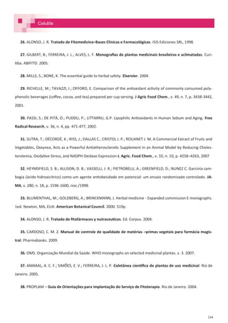 244
26. ALONSO, J. R. Tratado de Fitomedicina–Bases Clínicas e Farmacológicas. ISIS Ediciones SRL, 1998.
27. GILBERT, B.; FERREIRA, J. L.; ALVES, L. F. Monografias de plantas medicinais brasileiras e aclimatadas. Curi-
tiba. ABIFITO. 2005.
28. MILLS, S.; BONE, K. The essential guide to herbal safety. Elservier. 2004.
29. RICHELLE, M.; TAVAZZI, I.; OFFORD, E. Comparison of the antioxidant activity of commonly consumed poly-
phenolic beverages (coffee, cocoa, and tea) prepared per cup serving. J Agric Food Chem., v. 49, n. 7, p. 3438-3442,
2001.
30. PASSI, S.; DE PITÀ, O.; PUDDU, P.; LITTARRU, G.P. Lipophilic Antioxidants in Human Sebum and Aging. Free
Radical Research, v. 36, n. 4, pp. 471-477, 2002.
31. SUTRA, T.; DÉCORDÉ, K.; RISS, J.; DALLAS C., CRISTOL J. P.; ROUANET J. M. A Commercial Extract of Fruits and
Vegetables, Oxxynea, Acts as a Powerful Antiatherosclerotic Supplement in an Animal Model by Reducing Choles-
terolemia, Oxidative Stress, and NADPH Oxidase Expression J. Agric. Food Chem., v. 55, n. 10, p. 4258–4263, 2007
32. HEYMSFIELD, S. B.; ALLISON, D. B.; VASSELLI, J. R.; PIETROBELLI, A.; GREENFIELD, D.; NUNEZ C. Garcinia cam-
bogia (ácido hidroxicítrico) como um agente antiobesidade em potencial: um ensaio randomizado controlado. JA-
MA, v. 280, n. 18, p. 1596-1600, nov./1998.
33. BLUMENTHAL, M.; GOLDBERG, A.; BRINCKMANN, J. Herbal medicine - Expanded commission E monographs.
1ed. Newton, MA, EUA: American Botanical Council. 2000. 519p.
34. ALONSO, J. R. Tratado de fitofármacos y nutraceuticos. Ed. Corpus. 2004.
35. CARDOSO, C. M. Z. Manual de controle de qualidade de matérias –primas vegetais para farmácia magis-
tral. Pharmabooks. 2009.
36. OMS. Organização Mundial da Saúde. WHO monographs on selected medicinal plantas. v. 3. 2007.
37. AMARAL, A. C. F.; SIMÕES, E. V.; FERREIRA, J. L. P. Coletânea científica de plantas de uso medicinal. Rio de
Janeiro. 2005.
38. PROPLAM – Guia de Orientações para implantação do Serviço de Fitoterapia. Rio de Janeiro. 2004.
Celulite
 