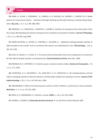245
Celulite
39. MARK, G.; ALLAN, J.; GOODMAN, J. B.; CARROLL, K. B.; MICHAEL, M.; GRAEME, C.; VINCENT, M. R. Model
Systems for Flavoenzyme Activity: Interplay of Hydrogen Bonding and Aromatic Stacking in Cofactor Redox Modu-
lation. Org. Lett., v. 6, n. 3, p. 385–388, 2004.
40. FRANKLIN, L. A.; YAKOVLEVA, I.; KARSTEN, U.; LÜNING, K. Synthesis of mycosporine-like amino acids in Chon-
drus crispus (florideophyceae) and the consequences for sensitivity to ultraviolet b radiation. Journal of Phycology,
v. 35, n. 4, p. 682-693, aug./1999.
41. NÉGRE-SALVAYRE, A.; AFFANY, A.; HARITON, C.; SALVAYRE, R. _ Additional antilipoperoxidant activities of
alpha-tocopherol and ascorbic acid on membrane-like systems are potentiated by rutin. Pharmacology , v.42, p.
262-272, 1991.
42. SILVA, N.; SOUZA, P. C.; PUJOL, A. P. O consumo Oral do flavonoide Crisina como coadjuvante no tratamento
do Fibro Edema Geloide (celulite): um Estudo de Caso. Revista Nutrição em Pauta. Nov./dez., 2009.
43. MIRANDA, M. V.; METZNER, B. S. Paullinia cupana: revisão da matéria médica. Revista de Homeopatia, v. 73,
n. 1, p. 1-17, 2010.
44. HYUNCHEOL, O. H.; DO-HOON K. I. M.; JUNG-HEE C. H. O.; YOUN-CHUL K. I.M. Hepatoprotective and free
radical scavenging activities of phenolic petrosins and flavonoids isolated from Equisetum arvense. Journal of Eth-
nopharmacology, v. 95, n. 2-3, p. 421-424, dec./ 2004.
45. ENGLEBIENNE, P. Effects of introducing silicon sisteres in COX-2 inhibitors: a preliminary in silicio evaluation.
Med Chem., v. 1, n. 3, p. 215-222, 2005.
46. ROSSI ,A. B.; VERGNANINI, A. L. Cellulite: a review. JEADV., v. 14, p. 251–262, 2000
47. GUIRRO, E.; GUIRRO, R. Fisioterapia dermato-funcional. 3ª. ed. São Paulo: Editora Manole; 2002.
 