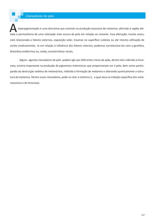 247
hiperpigmentação é uma discromia que consiste na produção excessiva de melanina, aferindo à região afe-
tada a permanência de uma coloração mais escura da pele em relação ao restante. Essa alteração, muitas vezes,
está relacionada a fatores externos, exposição solar, traumas na superfície cutânea ou até mesmo utilização de
certos medicamentos. Já em relação à influência dos fatores internos, podemos correlaciona-los com a genética,
distúrbios endócrinos ou, ainda, características raciais.
Alguns agentes clareadores de pele podem agir por diferentes meios de ação, dentre eles inibindo a tirosi-
nase, enzima importante na produção de pigmentos melanínicos que proporcionam cor à pele, bem como partici-
pando da destruição seletiva de melanócitos, inibindo a formação de melanina e alterando quimicamente a estru-
tura da melanina. Dentre esses clareadores, pode-se citar a vitamina C, a qual atua na inibição específica dos mela-
nossomas e da tirosinase.
A
Clareadores de pele
 