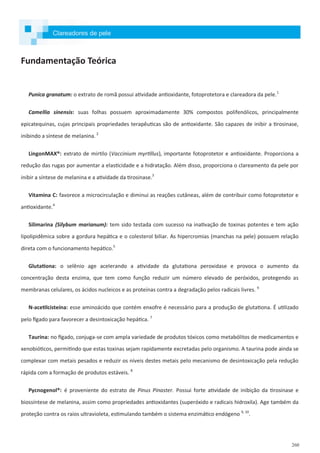 260
Fundamentação Teórica
Punica granatum: o extrato de romã possui atividade antioxidante, fotoprotetora e clareadora da pele.1
Camellia sinensis: suas folhas possuem aproximadamente 30% compostos polifenólicos, principalmente
epicatequinas, cujas principais propriedades terapêuticas são de antioxidante. São capazes de inibir a tirosinase,
inibindo a síntese de melanina. 2
LingonMAX®: extrato de mirtilo (Vaccinium myrtillus), importante fotoprotetor e antioxidante. Proporciona a
redução das rugas por aumentar a elasticidade e a hidratação. Além disso, proporciona o clareamento da pele por
inibir a síntese de melanina e a atividade da tirosinase.3
Vitamina C: favorece a microcirculação e diminui as reações cutâneas, além de contribuir como fotoprotetor e
antioxidante.4
Silimarina (Silybum marianum): tem sido testada com sucesso na inativação de toxinas potentes e tem ação
lipolipidêmica sobre a gordura hepática e o colesterol biliar. As hipercromias (manchas na pele) possuem relação
direta com o funcionamento hepático.5
Glutationa: o selênio age acelerando a atividade da glutationa peroxidase e provoca o aumento da
concentração desta enzima, que tem como função reduzir um número elevado de peróxidos, protegendo as
membranas celulares, os ácidos nucleicos e as proteínas contra a degradação pelos radicais livres. 6
N-acetilcisteína: esse aminoácido que contém enxofre é necessário para a produção de glutationa. É utilizado
pelo fígado para favorecer a desintoxicação hepática. 7
Taurina: no fígado, conjuga-se com ampla variedade de produtos tóxicos como metabólitos de medicamentos e
xenobióticos, permitindo que estas toxinas sejam rapidamente excretadas pelo organismo. A taurina pode ainda se
complexar com metais pesados e reduzir os níveis destes metais pelo mecanismo de desintoxicação pela redução
rápida com a formação de produtos estáveis. 8
Pycnogenol®: é proveniente do estrato de Pinus Pinaster. Possui forte atividade de inibição da tirosinase e
biossíntese de melanina, assim como propriedades antioxidantes (superóxido e radicais hidroxila). Age também da
proteção contra os raios ultravioleta, estimulando também o sistema enzimático endógeno 9, 10
.
Clareadores de pele
 