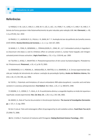 261
Referências
1. PARQUE, H. M.; LUA, E.; KIM, A. J.; KIM, M. H.; LEE, S.; LEE, J. B.; PARK, Y. K.; JUNG, H. S.; KIM, Y. B.; KIM, S. Y.
Extrato da Punica granatum inibe fotoenvelhecimento da pele induzidos pela radiação UVB. Int J Dermatol.; v. 49,
n.3, p.276-82, mar. 2010
2. PRADO, C. C.; ALENCAR, R. G.; PAULA, J. R.; BARA, M. T. F. Avaliação do teor de polifenóis da Camellia sinensis
(CHÁ VERDE). Revista Eletrônica de Farmácia. v. 2, n. 2, p. 164-167, 2005.
3. WANG, S. Y.; FENG, R.; BOWMAN, L. ; PENHALLEGON, R. ; DING, M. ; LU Y. Antioxidant activity in lingonberri-
es (Vaccinium vitis-idaea L.) and its inhibitory effect on activator protein-1, nuclear factor-kappaB, and mitogen-
activated protein kinases activation. J Agric Food Chem.,v. 53, n. 8, p. 3156-66, apr. 2005
4. F’GUYER, S.; AFAQ, F.; MUKHTAR, H. Photochemoprevention of skin cancer by botanicalagents. Photoderma-
tol. Photoimmunol. Photomed., v.19, n.2, p.56-72, 2003.
5. CREMONESE, R. V.; PEREIRA, A. ; MAGALHÃES, R.; MATTOS, A. A.; MARRONI, C. A. Cirrose experimental indu-
zida por inalação de tetracloreto de carbono: avaliação da peroxidação lípidica, Anales de Medicina Interna, Ma-
drid, v.18, n.9, 341-346, sep. 2006.
6. FUCHS, J. Potentials and limitations of natural antioxidants RRR-alpha-tocopherol, L-ascorbic acid and beta-
carotene in cutaneous photoprotection. Free Radical. Biol. Med., v.25, n.7, p. 848-873, 1998.
7. DIDONE, E. C.; CERSKI, C. T.; KALIL, A. N. N-acetilcisteína diminui a congestão hepática na lesão de isquemia e
reperfusão: estudo experimental. Rev. Col. Bras. Cir., v.29, n.4, p. 191-196, 2002.
8. JANEKE, G.; Role of Taurine Accumulation in Keratinocyte Hydration. The Journal of Investigative Dermatolo-
gy, v. 121, n. 2, aug. 2003.
9. Kim.Y.J.eta.al. Tehe anti-melanogenic effect of pycnogenol by its anti-oxidative actions. Food Chem Tox col,46
(7):2466-71, 2008.
10. Ni. Z. & Mu.Y, Treatment of melasma with Picnogenol. Beijing Nutriment Science Tecnology , 2002.
Clareadores de pele
 