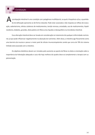 263
Constipação
constipação intestinal é uma condição com patogênese multifatorial, na qual a frequência e/ou a quantida-
de de defecação apresenta-se de forma reduzida. Pode estar associada a não resposta ao reflexo de evacu-
ação, sedentarismo, efeitos colaterais de medicamentos, tensão nervosa, ansiedade, uso de medicamentos, hipoti-
reoidismo, diabetes, gravidez, dieta pobres em fibras e/ou líquidos e desequilíbrio na microbiota intestinal.
Essa alteração intestinal deve ser levada em consideração no tratamento de qualquer enfermidade nutricio-
nal, já que pode influenciar negativamente na absorção de nutrientes. Além disso, o intestino age fisicamente como
uma barreira da mucosa e possui o maior pool de células imunocompetentes sendo que cerca de 70% do sistema
linfoide está associado com o intestino.
Os objetivos dietéticos devem ser iniciados pelo aumento ao aporte de fibras na dieta e orientação sobre a
importância da hidratação adequada e caso não haja melhora do quadro deve-se complementar a terapia com su-
plementação
A
 