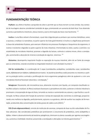 270
FUNDAMENTAÇÃO TEÓRICA
Psyllium: seu efeito é facilitar a propulsão do cólon e permitir que as fezes tornem-se mais úmidas. Seu conteú-
do de mucilagens absorve considerável conteúdo de água, promovendo um aumento do bolo fecal. Essa distensão
aumenta o peristaltismo intestinal e, dessa maneira, ocorre eliminação das fezes mais facilmente. 1,2
Inulina: é uma fibra solúvel e fermentável, a qual não é digerida pela α-amilase e por enzimas hidrolíticas, como
a sacarase, a maltase e a isomaltase, na parte superior do trato gastrintestinal. A inulina e a oligofrutose pertencem
à classe de carboidratos frutanos, pois exercem influência nos processos fisiológicos e bioquímicos do organismo. A
inulina é resistente à digestão na parte superior do trato intestinal, é fermentada no cólon, auxilia o controle e na
estabilidade da microbiota intestinal, promove a digestão da lactose, estimula o sistema imune, alivia a constipa-
ção, aumentando a absorção de minerais e produção de algumas vitaminas. 3,4
Glutamina: desempenha importante função na reparação da mucosa intestinal, além de ser fonte de energia
para os enterócitos, estando envolvida na integridade intestinal e com atividade imunitária. 5
Poll de Lactobacillus: é a combinação de 5 cepas (Lactobacillus acidophilus; Lactobacillus casei, Lactobacillus
Lactis, Bifidobacterium bifidum, bifidobacterium lactis). As bactérias benéficas estão presentes no intestino e auxili-
am na proteção contra a entrada e proliferação de micro-organismos patogênicos além de ajudarem a criar uma
microbiota intestinal favorável reduzindo a constipação. 6
Betaglucan: fisicamente, são microesferas ocas, altamente miscíveis com líquido, um composto classificado co-
mo fibra solúvel e insolúvel. As fibras insolúveis favorecem o peristaltismo do cólon, aceleram o trânsito intestinal e
promovem a incorporação de água às fezes, tornando-as macias e aumentando seu volume, o que facilita a sua eli-
minação. As fibras solúveis têm função de aumentar o tempo de exposição dos nutrientes no estômago, proporcio-
nando uma melhora na digestão, particularmente, açúcares e as gorduras, além de auxiliar nas reações de fermen-
tação, produzindo altas concentrações de ácidos graxos de cadeia curta (AGCC). 7
FOS (Fruto-oligossacarídeos): consiste de moléculas de sacarose, composta de duas ou três subunidades de fru-
tose adicionais. São considerados prebióticos por promoverem o crescimento de probióticos, como acidophillus e
bifidus. Inibem o desenvolvimento de bactérias patogênicas, diminuem os danos causados por agentes carcinogêni-
cos, aumenta a motilidade intestinal, prevenindo a constipação e alterações no trânsito gastrintestinal. 8
Constipação
 