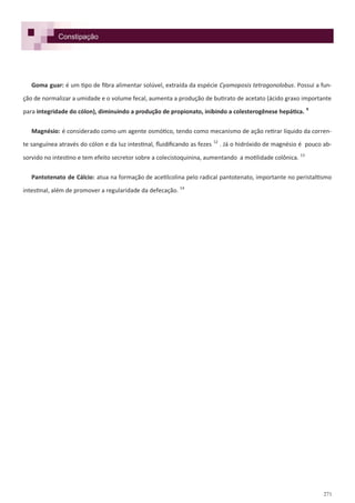 271
Constipação
Goma guar: é um tipo de fibra alimentar solúvel, extraída da espécie Cyamoposis tetragonolobus. Possui a fun-
ção de normalizar a umidade e o volume fecal, aumenta a produção de butirato de acetato (ácido graxo importante
para integridade do cólon), diminuindo a produção de propionato, inibindo a colesterogênese hepática. 9
Magnésio: é considerado como um agente osmótico, tendo como mecanismo de ação retirar líquido da corren-
te sanguínea através do cólon e da luz intestinal, fluidificando as fezes 12
. Já o hidróxido de magnésio é pouco ab-
sorvido no intestino e tem efeito secretor sobre a colecistoquinina, aumentando a motilidade colônica. 13
Pantotenato de Cálcio: atua na formação de acetilcolina pelo radical pantotenato, importante no peristaltismo
intestinal, além de promover a regularidade da defecação. 14
 