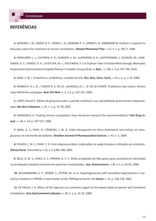 272
REFERÊNCIAS
1. MCRORIE J. W.; DAGGY B. P.; MOREL J. G.; DIERSING P. S.; MINER P. B.; ROBINSON M. Psyllium is superior to
docusate sodium for treatment of chronic constipation. Aliment Pharmacol Ther. v.12, n. 5, p. 491-7, 1998.
2. KARHUNEN, L. J.; JUVONEN, K. R.; FLANDER, S. M.; LIUKKONEN, K. H.; LAHTEENMAKI, L. SILOAHO, M.; LAAK-
SONEN, D. E.; HERZIG, K. H.; UUSITUPA, M. I.; POUTANEN, K. S.A Psyllium Fiber-Enriched Meal Strongly Attenuates
Postprandial Gastrointestinal Peptide Release in Healthy Young Adults. J. Nutr., v. 140, n. 4, p.737-744, 2010.
3. SAAD, S. M. I. Probióticos e prebióticos: o estado da arte. Rev. Bras. Cienc. Farm., v.42, n.1, p. 1-16, 2006.
4. ROMAN D. A. L, R. ; FUENTE R. A. DE LA ; JAUREGUI, O. I. ; B. DE LA FUENTE. Prebióticos tipo inulina: efectos
sobre diferentes patologías. Nutr Clin Med, v. 3, n.3, p. 122-132, 2009.
5. LOPES-PAULO F. Efeitos da glutamina sobre a parede intestinal e sua aplicabilidade potencial em coloprocto-
logia. Rev Bras Coloproct, v. 25, n. 1, p. 75-78, 2005.
6. JOHNSON D. A. Treating chronic constipation: how should we interpret the recommendations? Clin Drug In-
vest., v. 26, n. 10, p. 547-557, 2006.
7. MIRA, G. S.; GRAF, H.; CÂNDIDO, L. M. B. Visão retrospectiva em fbras alimentares com ênfase em beta-
glucanas no tratamento do diabetes. Brazilian Journal of Pharmaceutical Sciences. v. 45, n. 1, 2009.
8. PASSOS, L. M. L.; PARK, Y. K. Fruto-oligossacarídeos: implicações na saúde humana e utilização em alimentos.
Ciência Rural, Santa Maria, v.33, n.2, p385-390, 2003
9. BELO, G. M. S.; DINIZ, A. S.; PEREIRA, A. P. C. Efeito terapêutico da fibra goma-guar parcialmente hidrolisada
na constipação intestinal funcional em pacientes hospitalizados. Arq. Gastroenterol., v.45, n.1, p. 93-95, 2008.
10. SCHLINGMANN, K. P.; WEBER, S.; PETERS, M. et al. Hypomagnesemia with secondary hypocalcemia is cau-
sed by mutations in TRPM6, a new menber of the TRPM gene family. Nat Genet, v. 31, p. 166-170, 2002.
11. DE PAULA, J. A. Effects of the ingestion of a symbiotic yogurt on the bowel habits of women with functional
constipation. Acta Gastroenterol Latinoam, v. 38, n. 1, p. 16-25, 2008.
Constipação
 