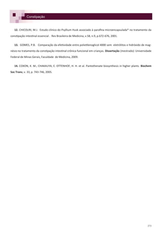 273
Constipação
12. CHICOURI, M.J. Estudo clínico do Psyllium Husk associado à parafina microencapsulada* no tratamento da
constipação intestinal essencial . Rev Brasileira de Medicina, v.58, n.9, p.672-676, 2001.
13. GOMES, P.B. Comparação da efetividade entre polietilenoglicol 4000 sem eletrólitos e hidróxido de mag-
nésio no tratamento da constipação intestinal crônica funcional em crianças. Dissertação (mestrado): Universidade
Federal de Minas Gerais, Faculdade de Medicina, 2009.
14. COXON, K. M.; CHAKAUYA, E. OTTENHOF, H. H. et al. Pantothenate biosynthesis in higher plants. Biochem
Soc Trans; v. 33, p. 743-746, 2005.
 