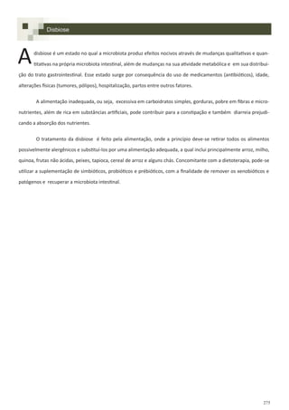 275
Disbiose
disbiose é um estado no qual a microbiota produz efeitos nocivos através de mudanças qualitativas e quan-
titativas na própria microbiota intestinal, além de mudanças na sua atividade metabólica e em sua distribui-
ção do trato gastrointestinal. Esse estado surge por consequência do uso de medicamentos (antibióticos), idade,
alterações físicas (tumores, pólipos), hospitalização, partos entre outros fatores.
A alimentação inadequada, ou seja, excessiva em carboidratos simples, gorduras, pobre em fibras e micro-
nutrientes, além de rica em substâncias artificiais, pode contribuir para a constipação e também diarreia prejudi-
cando a absorção dos nutrientes.
O tratamento da disbiose é feito pela alimentação, onde a princípio deve-se retirar todos os alimentos
possivelmente alergênicos e substituí-los por uma alimentação adequada, a qual inclui principalmente arroz, milho,
quinoa, frutas não ácidas, peixes, tapioca, cereal de arroz e alguns chás. Concomitante com a dietoterapia, pode-se
utilizar a suplementação de simbióticos, probióticos e prébióticos, com a finalidade de remover os xenobióticos e
patógenos e recuperar a microbiota intestinal.
A
 