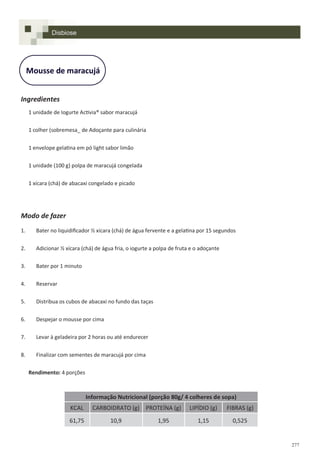 277
Mousse de maracujá
Ingredientes
1 unidade de Iogurte Activia® sabor maracujá
1 colher (sobremesa_ de Adoçante para culinária
1 envelope gelatina em pó light sabor limão
1 unidade (100 g) polpa de maracujá congelada
1 xícara (chá) de abacaxi congelado e picado
Modo de fazer
1. Bater no liquidificador ½ xícara (chá) de água fervente e a gelatina por 15 segundos
2. Adicionar ½ xícara (chá) de água fria, o iogurte a polpa de fruta e o adoçante
3. Bater por 1 minuto
4. Reservar
5. Distribua os cubos de abacaxi no fundo das taças
6. Despejar o mousse por cima
7. Levar à geladeira por 2 horas ou até endurecer
8. Finalizar com sementes de maracujá por cima
Rendimento: 4 porções
Disbiose
Informação Nutricional (porção 80g/ 4 colheres de sopa)
KCAL CARBOIDRATO (g) PROTEÍNA (g) LIPÍDIO (g) FIBRAS (g)
61,75 10,9 1,95 1,15 0,525
 