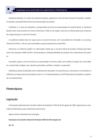 28
Legislação para prescrição de suplementos e fitoterápicos
Substância Bioativa: é o nome da substância bioativa, seguido do nome da fonte da qual foi extraída a substân-
cia bioativa, acompanhada da forma de apresentação do produto.
Probiótico: é o nome do probiótico, acompanhado da forma de apresentação do produto.3.1.1. A substância
bioativa deve estar presente em fontes alimentares. Pode ser de origem natural ou sintética,desde que comprova-
da a segurança para o consumo humano.
A substância bioativa deve ser segura para o consumo humano, sem necessidade de orientação e ou acompa-
nhamento médico, a não ser que seja dirigido a grupos populacionais específicos.
Vitaminas e ou Minerais podem ser adicionados, desde que o consumo diário do produto indicado pelo fabri-
cante não ultrapasse 100% da IDR e não prejudique a biodisponibilidade de qualquer dos componentes do produ-
to.
O produto sujeito a esta norma deve ser apresentado nas formas sólida, semi-sólida ou líquida, tais como table-
tes, comprimidos, drágeas, pós, cápsulas, granulados, pastilhas, soluções e suspensões.
Substâncias ativas classificadas como medicamento não podem ser prescritos por nutricionista. Um exemplo é a
isoflavona, princípio ativo da soja (Glycine max L.) e 5 -hidroxitriptofano ou 5HTP (derivado do triptofano e registra-
do no medicamento).
Fitoterápicos
Legislação
A Resolução publicada pelo Conselho Federal de Nutrição nº 402 de 06 de agosto de 2007 regulamenta a pres-
crição de fitoterápicos pelo profissional nutricionista.
Alguns trechos importantes da resolução:
Resolução do Conselho Federal de Nutrição N 402 de 06 de Agosto de
Art. 4º
 