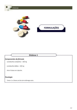 282
Componentes da fórmula
Lactobacillus acidophilus – 100 mg
Lactobacillus bifidus – 100 mg
Aviar X doses em cápsulas
Posologia
Tomar 1 a 2 doses ao dia com estômago vazio.
Disbiose
FORMULAÇÕES
Disbiose 1
 
