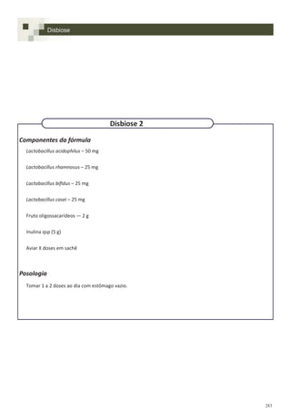 283
Componentes da fórmula
Lactobacillus acidophilus – 50 mg
Lactobacillus rhamnosus – 25 mg
Lactobacillus bifidus – 25 mg
Lactobacillus casei – 25 mg
Fruto oligossacarídeos — 2 g
Inulina qsp (5 g)
Aviar X doses em sachê
Posologia
Tomar 1 a 2 doses ao dia com estômago vazio.
Disbiose 2
Disbiose
 