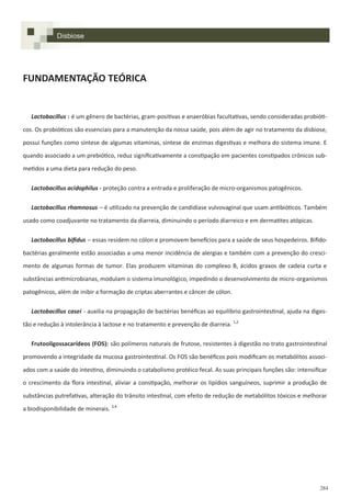 284
FUNDAMENTAÇÃO TEÓRICA
Lactobacillus : é um gênero de bactérias, gram-positivas e anaeróbias facultativas, sendo consideradas probióti-
cos. Os probióticos são essenciais para a manutenção da nossa saúde, pois além de agir no tratamento da disbiose,
possui funções como síntese de algumas vitaminas, síntese de enzimas digestivas e melhora do sistema imune. E
quando associado a um prebiótico, reduz significativamente a constipação em pacientes constipados crônicos sub-
metidos a uma dieta para redução do peso.
Lactobacillus acidophilus - proteção contra a entrada e proliferação de micro-organismos patogênicos.
Lactobacillus rhamnosus – é utilizado na prevenção de candidíase vulvovaginal que usam antibióticos. Também
usado como coadjuvante no tratamento da diarreia, diminuindo o período diarreico e em dermatites atópicas.
Lactobacillus bifidus – essas residem no cólon e promovem benefícios para a saúde de seus hospedeiros. Bifido-
bactérias geralmente estão associadas a uma menor incidência de alergias e também com a prevenção do cresci-
mento de algumas formas de tumor. Elas produzem vitaminas do complexo B, ácidos graxos de cadeia curta e
substâncias antimicrobianas, modulam o sistema imunológico, impedindo o desenvolvimento de micro-organismos
patogênicos, além de inibir a formação de criptas aberrantes e câncer de cólon.
Lactobacillus casei - auxilia na propagação de bactérias benéficas ao equilíbrio gastrointestinal, ajuda na diges-
tão e redução à intolerância à lactose e no tratamento e prevenção de diarreia. 1,2
Frutooligossacarídeos (FOS): são polímeros naturais de frutose, resistentes à digestão no trato gastrointestinal
promovendo a integridade da mucosa gastrointestinal. Os FOS são benéficos pois modificam os metabólitos associ-
ados com a saúde do intestino, diminuindo o catabolismo protéico fecal. As suas principais funções são: intensificar
o crescimento da flora intestinal, aliviar a constipação, melhorar os lipídios sanguíneos, suprimir a produção de
substâncias putrefativas, alteração do trânsito intestinal, com efeito de redução de metabólitos tóxicos e melhorar
a biodisponibilidade de minerais. 3,4
Disbiose
 