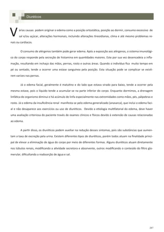 287
Diuréticos
árias causas podem originar o edema como a posição ortostática, posição ao dormir, consumo excessivo de
sal e/ou açúcar, alterações hormonais, incluindo alterações tireoidianas, clima e até mesmo problemas re-
nais ou cardíacos.
O consumo de alérgenos também pode gerar edema. Após a exposição aos alérgenos, o sistema imunológi-
co do corpo responde pela secreção de histamina em quantidades maiores. Este por sua vez desencadeia a infla-
mação, resultando em inchaço das mãos, pernas, rosto e outras áreas. Quando o indivíduo fica muito tempo em
pé ou sentado, tende a ocorrer uma estase sanguínea pela posição. Esta situação pode se complicar se existi-
rem varizes nas pernas.
Já o edema facial, geralmente é matutino e do lado que estava virado para baixo, tende a ocorrer pela
mesma estase, pois o líquido tende a acumular-se na parte inferior do corpo. Enquanto dormimos, a drenagem
linfática do organismo diminui e há acúmulo de linfa especialmente nas extremidades como mãos, pés, pálpebras e
rosto. Já o edema da insuficiência renal manifesta-se pelo edema generalizado (anasarca), que inclui o edema faci-
al e não desaparece aos exercícios ou uso de diuréticos. Devido a etiologia multifatorial do edema, deve haver
uma avaliação criteriosa do paciente través de exames clínicos e físicos devido à extensão de causas relacionadas
ao edema.
A partir disso, os diuréticos podem auxiliar na redução desses sintomas, pois são substâncias que aumen-
tam a taxa de excreção pela urina. Existem diferentes tipos de diuréticos, porém todos atuam na finalidade princi-
pal de elevar a eliminação de água do corpo por meio de diferentes formas. Alguns diuréticos atuam diretamente
nos túbulos renais, modificando a atividade secretora e absorvente, outros modificando o conteúdo do filtro glo-
merular, dificultando a reabsorção de água e sal.
V
 