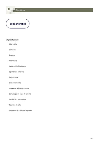 291
Sopa Diurética
Ingredientes
1 berinjela
1 chuchu
3 nabos
2 cenouras
1 xícara (chá) de vagem
1 pimentão amarelo
1 abobrinha
1 inhame médio
1 caixa de polpa de tomate
1 envelope de sopa de cebola
1 maço de cheiro verde
4 dentes de alho
2 tabletes de caldo de legumes
Diuréticos
 