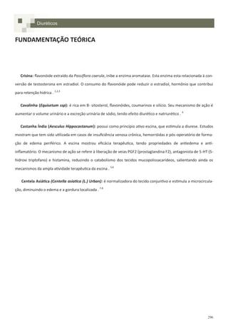 296
FUNDAMENTAÇÃO TEÓRICA
Crisina: flavonóide extraído da Passiflora caerula, inibe a enzima aromatase. Esta enzima esta relacionada à con-
versão de testosterona em estradiol. O consumo do flavonóide pode reduzir o estradiol, hormônio que contribui
para retenção hídrica . 1,2,3
Cavalinha (Equisetum ssp): é rica em B- sitosterol, flavonóides, coumarinos e silício. Seu mecanismo de ação é
aumentar o volume urinário e a excreção urinária de sódio, tendo efeito diurético e natriurético . 4
Castanha Índia (Aesculus Hippocastanum): possui como princípio ativo escina, que estimula a diurese. Estudos
mostram que tem sido utilizada em casos de insuficiência venosa crônica, hemorróidas e pós-operatório de forma-
ção de edema periférico. A escina mostrou eficácia terapêutica, tendo propriedades de antiedema e anti-
inflamatório. O mecanismo de ação se refere à liberação de veias PGF2 (prostaglandina F2), antagonista de 5-HT (5-
hidroxi triptofano) e histamina, reduzindo o catabolismo dos tecidos mucopolissacarídeos, salientando ainda os
mecanismos da ampla atividade terapêutica da escina . 5,6
Centela Asiática (Centella asiatica (L.) Urban): é normalizadora do tecido conjuntivo e estimula a microcircula-
ção, diminuindo o edema e a gordura localizada . 7.8
Diuréticos
 