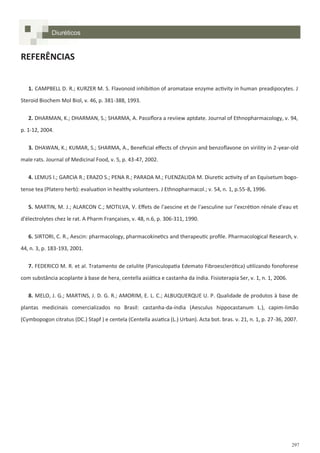 297
REFERÊNCIAS
1. CAMPBELL D. R.; KURZER M. S. Flavonoid inhibition of aromatase enzyme activity in human preadipocytes. J
Steroid Biochem Mol Biol, v. 46, p. 381-388, 1993.
2. DHARMAN, K.; DHARMAN, S.; SHARMA, A. Passiflora a reviiew aptdate. Journal of Ethnopharmacology, v. 94,
p. 1-12, 2004.
3. DHAWAN, K.; KUMAR, S.; SHARMA, A., Beneficial effects of chrysin and benzoflavone on virility in 2-year-old
male rats. Journal of Medicinal Food, v. 5, p. 43-47, 2002.
4. LEMUS I.; GARCIA R.; ERAZO S.; PENA R.; PARADA M.; FUENZALIDA M. Diuretic activity of an Equisetum bogo-
tense tea (Platero herb): evaluation in healthy volunteers. J Ethnopharmacol.; v. 54, n. 1, p.55-8, 1996.
5. MARTIN, M. J.; ALARCON C.; MOTILVA, V. Effets de l'aescine et de l'aesculine sur l'excrétion rénale d'eau et
d'électrolytes chez le rat. A Pharm Françaises, v. 48, n.6, p. 306-311, 1990.
6. SIRTORI, C. R., Aescin: pharmacology, pharmacokinetics and therapeutic profile. Pharmacological Research, v.
44, n. 3, p. 183-193, 2001.
7. FEDERICO M. R. et al. Tratamento de celulite (Paniculopatia Edemato Fibroesclerótica) utilizando fonoforese
com substância acoplante à base de hera, centella asiática e castanha da índia. Fisioterapia Ser, v. 1, n. 1, 2006.
8. MELO, J. G.; MARTINS, J. D. G. R.; AMORIM, E. L. C.; ALBUQUERQUE U. P. Qualidade de produtos à base de
plantas medicinais comercializados no Brasil: castanha-da-índia (Aesculus hippocastanum L.), capim-limão
(Cymbopogon citratus (DC.) Stapf ) e centela (Centella asiatica (L.) Urban). Acta bot. bras. v. 21, n. 1, p. 27-36, 2007.
Diuréticos
 