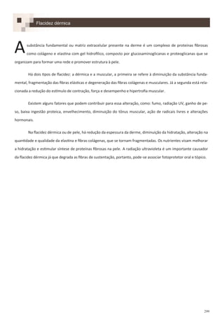 299
Flacidez dérmica
substância fundamental ou matriz extracelular presente na derme é um complexo de proteínas fibrosas
como colágeno e elastina com gel hidrofílico, composto por glucosaminoglicanas e proteoglicanas que se
organizam para formar uma rede e promover estrutura à pele.
Há dois tipos de flacidez: a dérmica e a muscular, a primeira se refere à diminuição da substância funda-
mental, fragmentação das fibras elásticas e degeneração das fibras colágenas e musculares. Já a segunda está rela-
cionada a redução do estímulo de contração, força e desempenho e hipertrofia muscular.
Existem alguns fatores que podem contribuir para essa alteração, como: fumo, radiação UV, ganho de pe-
so, baixa ingestão proteica, envelhecimento, diminuição do tônus muscular, ação de radicais livres e alterações
hormonais.
Na flacidez dérmica ou de pele, há redução da espessura da derme, diminuição da hidratação, alteração na
quantidade e qualidade da elastina e fibras colágenas, que se tornam fragmentadas. Os nutrientes visam melhorar
a hidratação e estimular síntese de proteínas fibrosas na pele. A radiação ultravioleta é um importante causador
da flacidez dérmica já que degrada as fibras de sustentação, portanto, pode-se associar fotoprotetor oral e tópico.
A
 