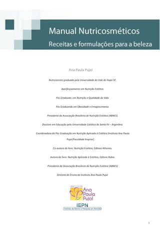 3
Ana Paula PujolAna Paula PujolAna Paula Pujol
Nutricionista graduada pela Universidade do Vale do Itajaí-SC.
Aperfeiçoamento em Nutrição Estética.
Pós Graduada em Nutrição e Qualidade de Vida.
Pós Graduanda em Obesidade e Emagrecimento.
Presidente da Associação Brasileira de Nutrição Estética (ABNES).
Doutora em Educação pela Universidade Católica de Santa Fé – Argentina.
Coordenadora da Pós Graduação em Nutrição Aplicada à Estética (Instituto Ana Paula
Pujol/Faculdade Inspirar).
Co-autora do livro: Nutrição Estética, Editora Atheneu.
Autora do livro: Nutrição Aplicada à Estética, Editora Rúbio.
Presidente da Associação Brasileira de Nutrição Estética (ABNES)
Diretora de Ensino do Instituto Ana Paula Pujol.
 