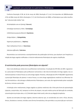 30
Legislação para prescrição de suplementos e fitoterápicos
Conforme Resolução nº 89, de 16 de março de 2004; Resolução nº 5, de 11 de dezembro de 2008;Resolução
nº10, de 09de março de 2010 e Resolução n.º 17, de 24 de fevereiro de 2000), os fitoterápicos que estão classifica-
dos “sob prescrição médica” são:
Arctostaphylos uva-ursi Spreng / Uva-ursi;
Cimicifuga racemosa (L.) Nutt. / Cemicifuga;
UrbEchinacea purpurea Moench / Equinácea;
Ginkgo biloba L. / Ginkgobiloba;
Hypericum perforatum L. / Hipérico;
Piper methysticum Forst. f. / Kava-kava;
Valeriana officinalis / Valeriana.
Recomenda-se ao nutricionista o acompanhamento das publicações da Anvisa, que atualizam com frequência a
relação de drogas vegetais notificadas e a lista de medicamentos fitoterápicos de registro simplificado.
O nutricionista pode prescrever fitoterápico em cápsula?
Esta é uma dúvida que ainda cerca os profissionais nutricionistas. A resolução do CFN 402, de 2007, regulamen-
ta a prescrição de fitoterápicos pelo profissional nutricionista e não trata de derivados de droga vegetal, mas so-
mente de plantas in natura frescas ou como droga vegetal. Portanto, a Resolução do CFN nº 402/2007 regulamenta
a prescrição fitoterápica de plantas in natura frescas, ou como droga vegetal/planta medicinal nas diferentes for-
mas farmacêuticas e não abrange os Medicamentos Fitoterápicos, pois estes são regulamentados pelas resoluções
da Anvisa, inclusive a prescrição.
A distinção entre medicamento, drogas vegetais ou plantas medicinais não é feita pela forma de apresentação
(cápsulas, comprimidos, etc), tampouco na forma de preparo, mas pela matéria-prima de fabricação do conteúdo,
concentração do princípio ativo, e UL (Tolerable Upper Intak Levels), além de sua alegação terapêutica.
Quanto aos derivados de drogas vegetais, devemos observar que, se considerados tais como: infuso, decocto,
tintura, alcoolatura e extrato, incluídos como formas farmacêuticas, têm permitida a sua prescrição por nutricionis-
 