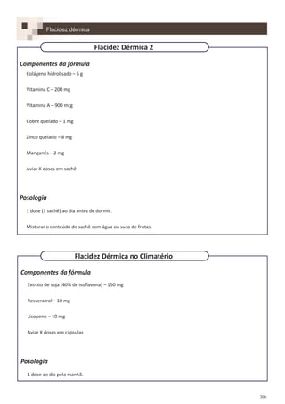 306
Componentes da fórmula
Colágeno hidrolisado – 5 g
Vitamina C – 200 mg
Vitamina A – 900 mcg
Cobre quelado – 1 mg
Zinco quelado – 8 mg
Manganês – 2 mg
Aviar X doses em sachê
Posologia
1 dose (1 sachê) ao dia antes de dormir.
Misturar o conteúdo do sachê com água ou suco de frutas.
Componentes da fórmula
Extrato de soja (40% de isoflavona) – 150 mg
Resveratrol – 10 mg
Licopeno – 10 mg
Aviar X doses em cápsulas
Posologia
1 dose ao dia pela manhã.
Flacidez dérmica
Flacidez Dérmica no Climatério
Flacidez Dérmica 2
 