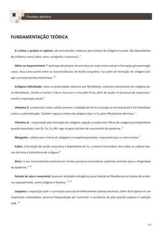 307
FUNDAMENTAÇÃO TEÓRICA
A L-lisina, L-prolina e L-glicina: são aminoácidos cofatores para síntese do colágeno na pele. São dependentes
de cofatores como cobre, zinco, manganês e vitamina C. 1
Silício ou Exsynutriment ®: participa ativamente da estrutura da matriz extra celular e formação glicosaminogli-
canas. Atua como ponte entre as macromoléculas do tecido conjuntivo. Faz parte da formação de colágeno por
agir na enzima prolina hidroxilase. 2,3
Colágeno hidrolisado: induz as propriedades adesivas aos fibroblastos, estimula a biossíntese de colágeno pe-
los fibroblastos. Auxilia a manter o tônus muscular e uma pele firme, além de ajudar no processo de rejuvenesci-
mento e reparação celular.4
Vitamina C: a vitamina C como cofator previne a oxidação do ferro e protege as enzimas prolil e lisil hidroxilase
contra a autoinativação. Também regula a síntese de colágeno tipo I e III, pelos fibroblastos dérmicos. 5
Vitamina A: responsável pela formação de colágeno, ligação cruzada entre fibras de colágeno principalmente
quando associados com Zn, Fe, Cu, Mn. Age no gene do fator de crescimento da epiderme. 6
Manganês : cofator para síntese de colágeno e mucopolissacarídeos, importante para a matriz celular. 7
Cobre: a formação de tecido conjuntivo é dependente de Cu, a enzima lisil oxidase atua sobre as cadeias late-
rais da lisina e hidroxilisina do colágeno.8
Zinco: é um micronutriente essencial em muitos processos enzimáticos, portanto contribui para a integridade
da epiderme. 9, 10
Extrato de soja e resveratrol: possuem atividade estrogênica para indução de fibroblastos na síntese de proteí-
na, especialmente, como colágeno e elastina. 11, 12
Licopeno: a exposição solar é a principal causa do envelhecimento cutâneo extrínsico. Além do licopeno ser um
importante antioxidante, promove fotoproteção por aumentar a resistência da pele quando exposta à radiação
UVB. 13
Flacidez dérmica
 