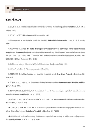 308
REFERÊNCIAS
1. LEE, J. W. et.al. Functional specialization withen the fur family of metalloregulators. Biometals. v.20, n. 3-4, p.
485-99, 2007.
2. EXYMOL/ BIOTEC - Silício orgânico – Exsynutriment, 2009.
3. SHIANO, A. et. al. Silicon, Bone, tissue and immunity. Have Rhum mal osteoastic. v. 46, n. 7-9, p. 483-86,
1979.
4. RODRIGUES, V. Análises dos efeitos do colágeno bovino e derivados na proliferação celular e biossíntese de
colágeno em fibroblastos humanos. 2009. Dissertação (Mestrado em Biotecnologia) - Biotecnologia, Universidade
de São Paulo, São Paulo, 2009. Disponível em: <http://www.teses.usp.br/teses/disponiveis/87/87131/tde-
28042009-171944/>. Acesso em: 2012-03-15
5. CUZZI, et .al. Vitamin C. Continuing Medical Education. An Bras Dermatologia, 2003.
6. YUYAMA, L. K. O. et al. Vitamina A e carotenoides, 2009.
7. RODRIGUES, C. et.al, Lysyl oxidase as a potential therapeutic target. Drug Newes Perspect, v.21, n.40, p. 218-
224, 2008.
8. GONZALES, J. A.; GIMENEZ, V. Tratamiento del envejecimento cutâneo. Intern J Cosmetic Medicine and Sur-
gery, v. 7, n. 2, 2005.
9. TOFETTI, M. H. F. C.; OLIVEIRA, V. R. A importância do uso do filtro solar na prevenção do fotoenvelhecimento
e do câncer de pele. Investigação, v. 6, n .1, 2006.
10. RECH, J. C. B. L..; SACHÊT, L.; MENEGON, D. B.; CESTARI, T. F. Manifestações dermatológicas da obesidade,
Revista HCPA, v. 30, n. 1, 2010
11. SÜDEL, K. M.; VENZKE, K.; MIELKE, H. et al. Novel aspects of intrinsic and extrinsic aging of human skin: ben-
eficial effects of soy extract. Photochem Photobiol; v. 81, n. 3, p. 581-7, 2005.
12. BACHUR, C. K. et al. Suplementação dietética com resveratrol na promoção da saúde: uma revisão sistemáti-
ca. Rev Bras Nutr Clin , v.24 , n. 1, p. 23-28, 2009.
Flacidez dérmica
 