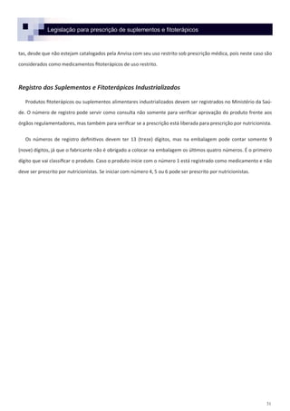 31
Legislação para prescrição de suplementos e fitoterápicos
tas, desde que não estejam catalogados pela Anvisa com seu uso restrito sob prescrição médica, pois neste caso são
considerados como medicamentos fitoterápicos de uso restrito.
Registro dos Suplementos e Fitoterápicos Industrializados
Produtos fitoterápicos ou suplementos alimentares industrializados devem ser registrados no Ministério da Saú-
de. O número de registro pode servir como consulta não somente para verificar aprovação do produto frente aos
órgãos regulamentadores, mas também para verificar se a prescrição está liberada para prescrição por nutricionista.
Os números de registro definitivos devem ter 13 (treze) dígitos, mas na embalagem pode contar somente 9
(nove) dígitos, já que o fabricante não é obrigado a colocar na embalagem os últimos quatro números. É o primeiro
dígito que vai classificar o produto. Caso o produto inicie com o número 1 está registrado como medicamento e não
deve ser prescrito por nutricionistas. Se iniciar com número 4, 5 ou 6 pode ser prescrito por nutricionistas.
 