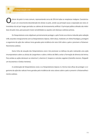 311
Fotoproteção oral
câncer de pele é o mais comum, representando cerca de 25% de todas as neoplasias malignas. Caracteriza-
se por um crescimento desordenado de células na pele, sendo sua principal causa a exposição aos raios ul-
travioletas do sol por longos períodos ou cabines de bronzeamento artificial. O principal público afetado são indiví-
duos de pele clara, pois possuem maior sensibilidade ou aqueles com doenças cutâneas prévias.
Os fotoprotetores orais objetivam primeiramente proteger a pele frente ao eritema induzido pela radiação
UVB, atuando sinergicamente com os fotoprotetores tópicos. Além disso, mediante um efeito fisiológico, protegem
o organismo da ação dos radicais livres gerados pela incidência de raios UVA sobre a pele e previnem o fotoenve-
lhecimento cutâneo.
Outra linha de atuação dos fotoprotetores orais é de promover as defesas da pele realizando uma ação
imunoprotetora sobre as células de Langerhans e sobre a hélice de DNA a evitar a formação de dímeros de timina.
Para ambas as ações destacam-se vitamina C, vitamina E, licopeno e extratos vegetais (Camellia sinensis, Polypodi-
um leucotomos e Cardus mariana).
A combinação de fotoprotetores orais e os fotoprotetores tópicos é a forma mais eficaz de proteger o or-
ganismo da ação dos radicais livres gerados pela incidência de raios solares sobre a pele e prevenir o fotoenvelheci-
mento cutâneo.
O
 